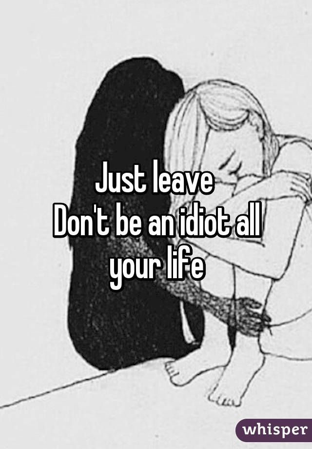 Just leave 
Don't be an idiot all your life