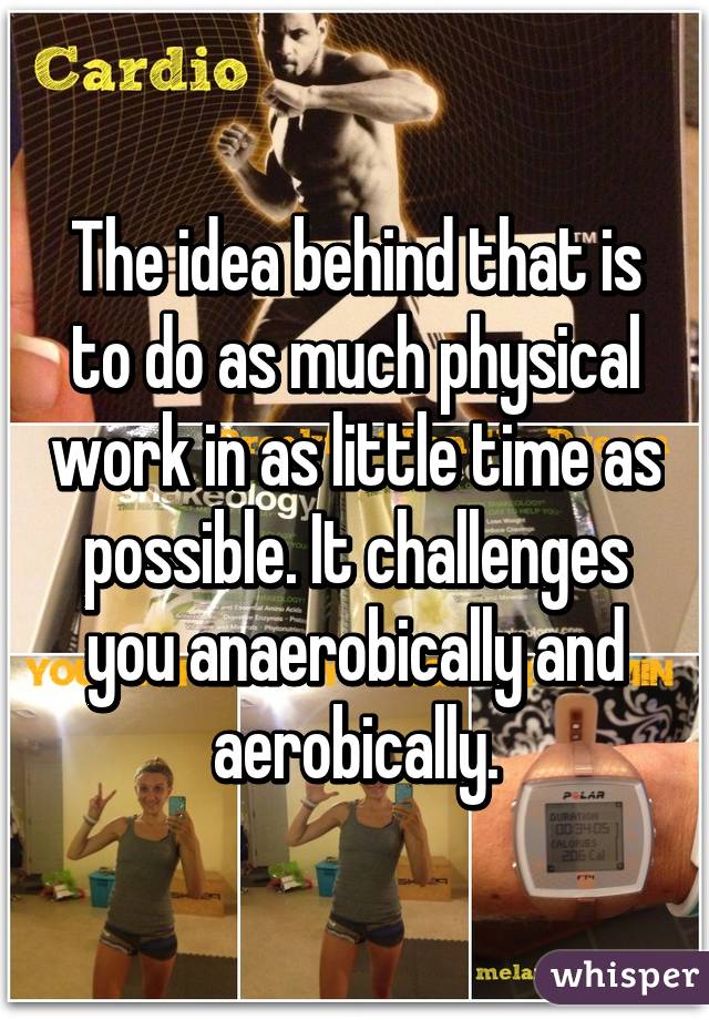 The idea behind that is to do as much physical work in as little time as possible. It challenges you anaerobically and aerobically.