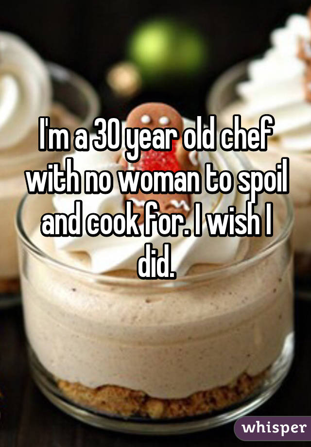 I'm a 30 year old chef with no woman to spoil and cook for. I wish I did.
