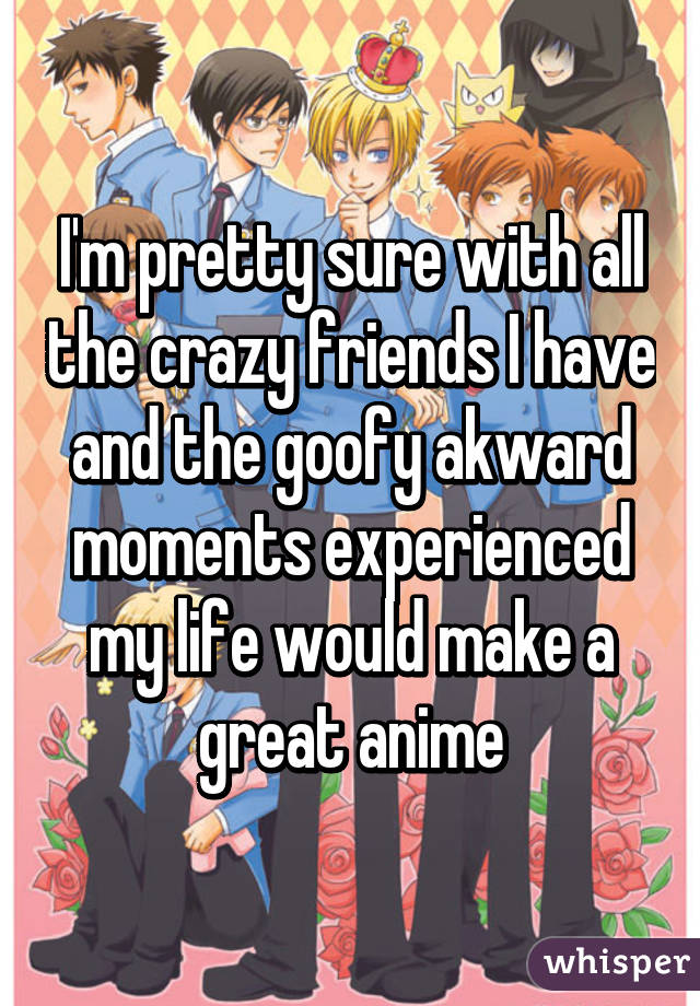 I'm pretty sure with all the crazy friends I have and the goofy akward moments experienced my life would make a great anime