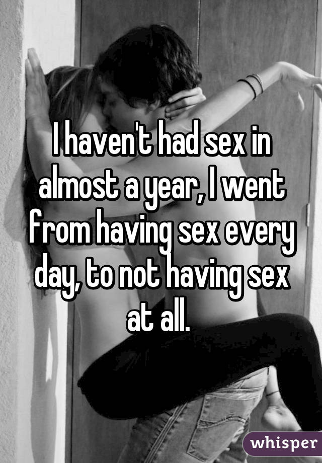 I haven't had sex in almost a year, I went from having sex every day, to not having sex at all. 