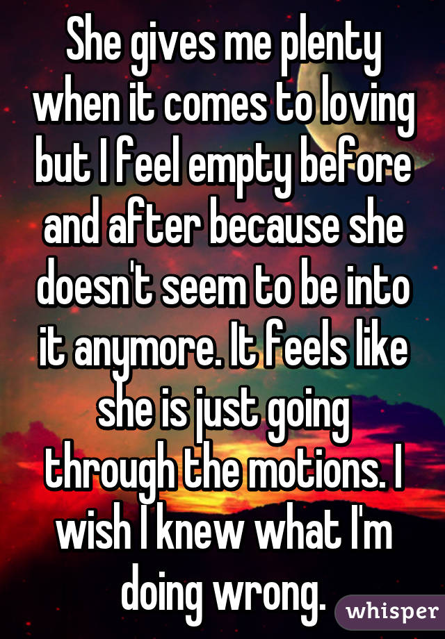 She gives me plenty when it comes to loving but I feel empty before and after because she doesn't seem to be into it anymore. It feels like she is just going through the motions. I wish I knew what I'm doing wrong.