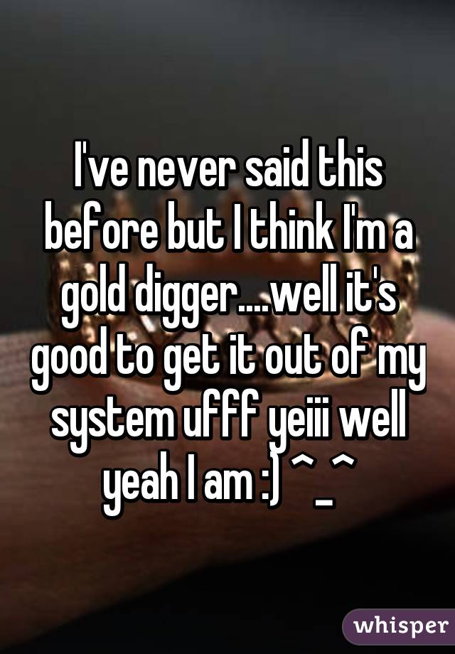 I've never said this before but I think I'm a gold digger....well it's good to get it out of my system ufff yeiii well yeah I am :) ^_^