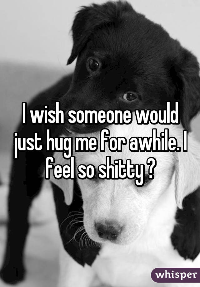 I wish someone would just hug me for awhile. I feel so shitty 😢