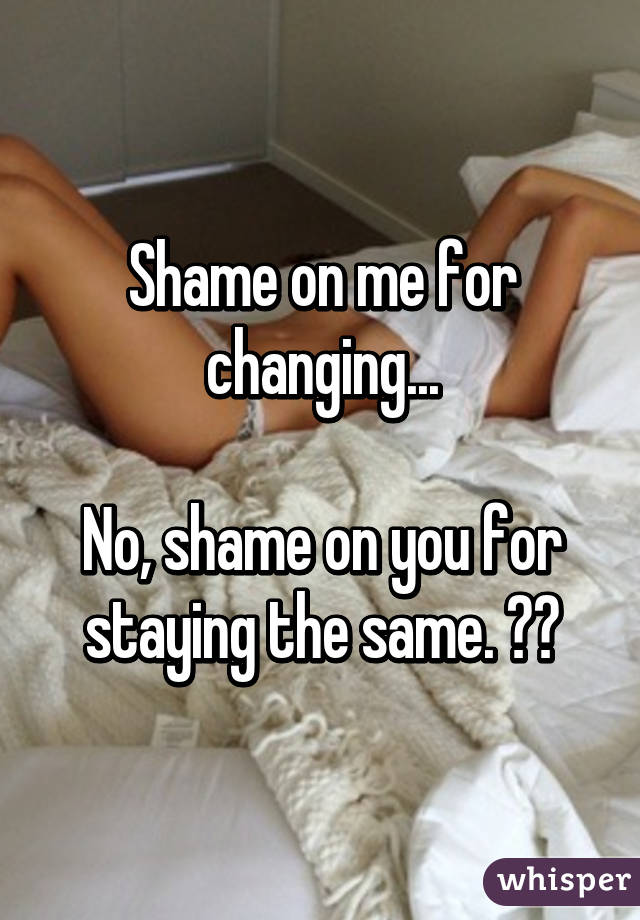 Shame on me for changing...

No, shame on you for staying the same. 👊👊