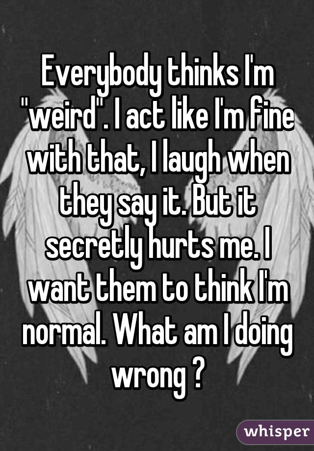 Everybody thinks I'm "weird". I act like I'm fine with that, I laugh when they say it. But it secretly hurts me. I want them to think I'm normal. What am I doing wrong ?