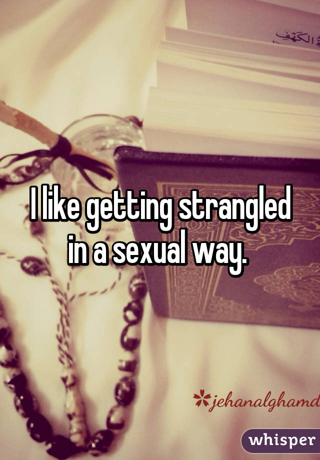 I like getting strangled in a sexual way. 