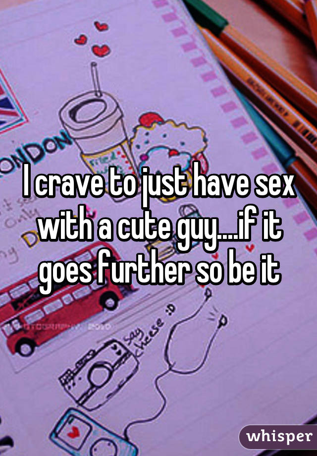 I crave to just have sex with a cute guy....if it goes further so be it