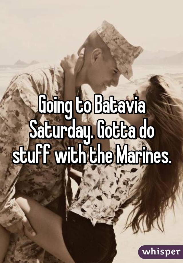 Going to Batavia Saturday. Gotta do stuff with the Marines.