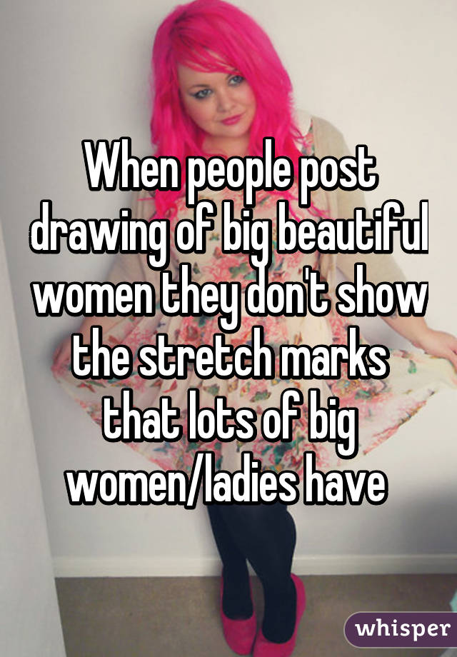 When people post drawing of big beautiful women they don't show the stretch marks that lots of big women/ladies have 