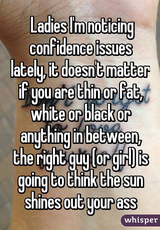  Ladies I'm noticing confidence issues lately, it doesn't matter if you are thin or fat, white or black or anything in between, the right guy (or girl) is going to think the sun shines out your ass