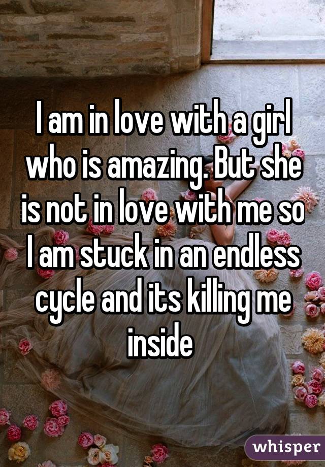 I am in love with a girl who is amazing. But she is not in love with me so I am stuck in an endless cycle and its killing me inside 