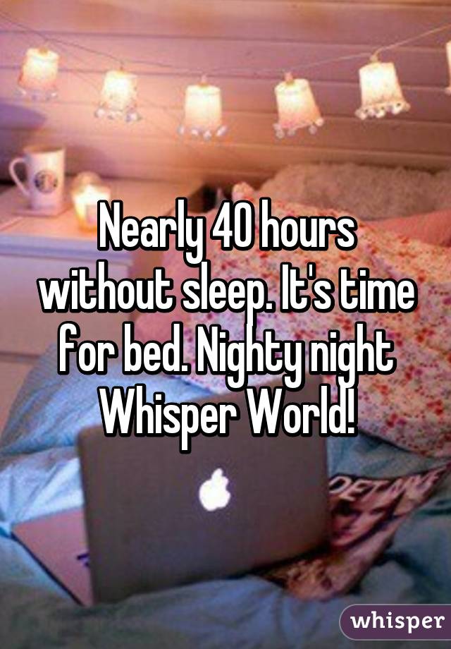 Nearly 40 hours without sleep. It's time for bed. Nighty night Whisper World!