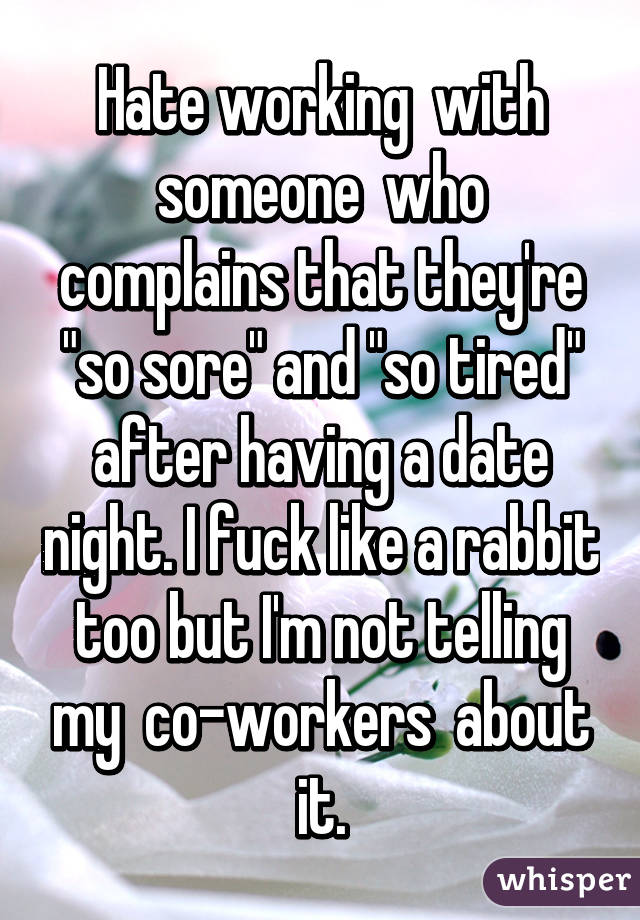 Hate working  with someone  who complains that they're "so sore" and "so tired" after having a date night. I fuck like a rabbit  too but I'm not telling  my  co-workers  about it.