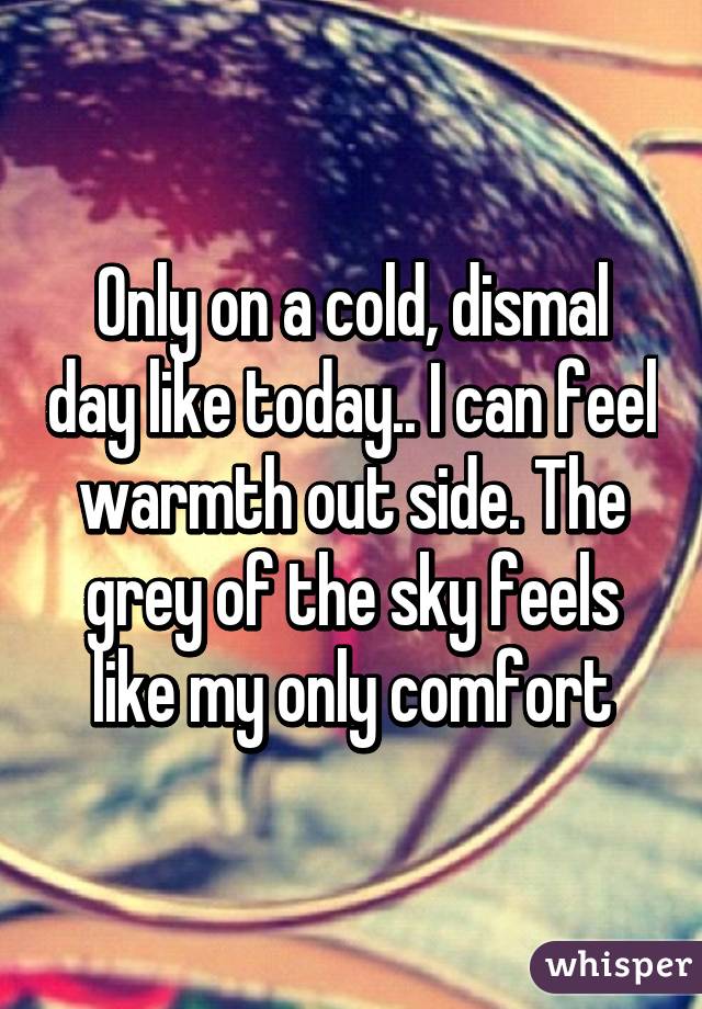 Only on a cold, dismal day like today.. I can feel warmth out side. The grey of the sky feels like my only comfort