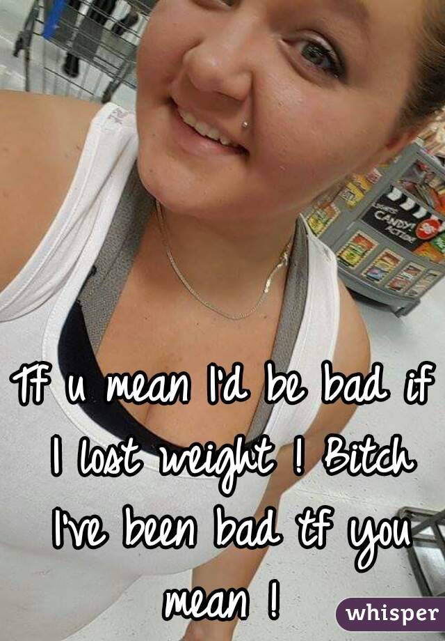 Tf u mean I'd be bad if I lost weight ! Bitch I've been bad tf you mean ! 