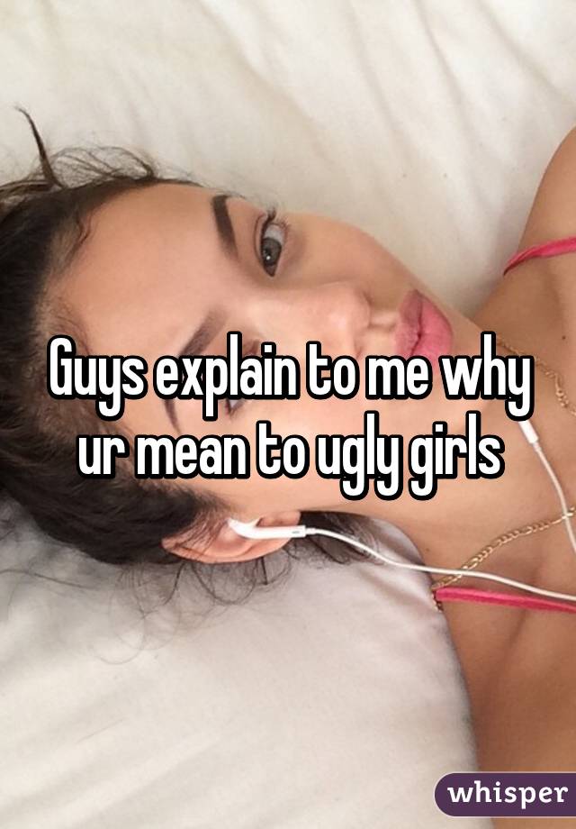 Guys explain to me why ur mean to ugly girls