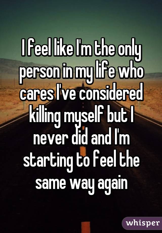 I feel like I'm the only person in my life who cares I've considered killing myself but I never did and I'm starting to feel the same way again