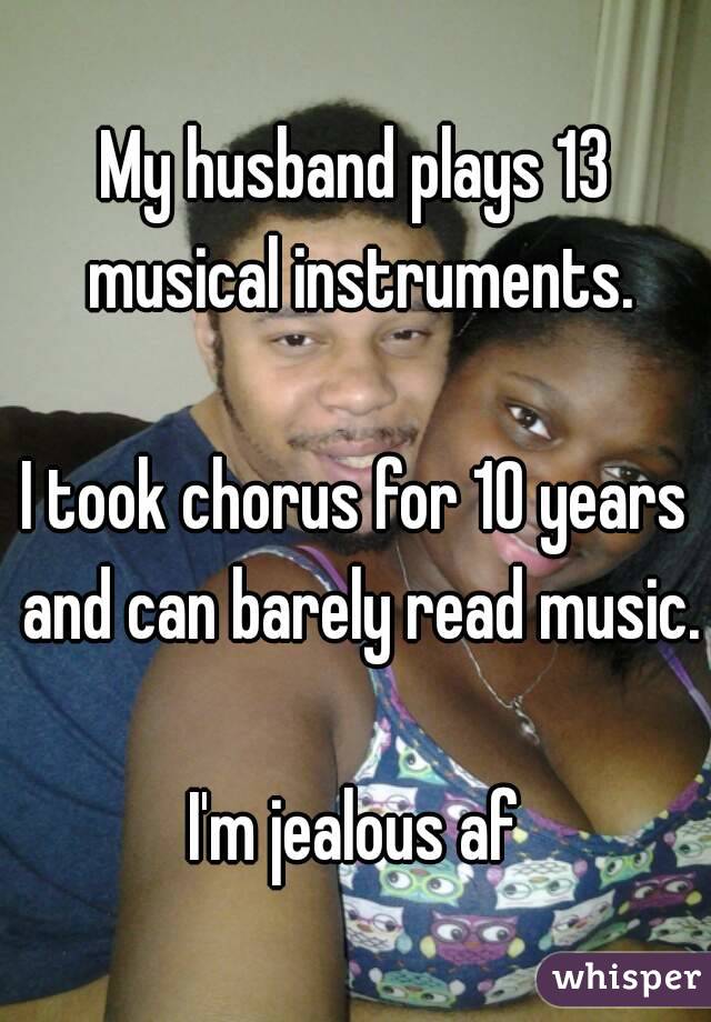 My husband plays 13 musical instruments.

I took chorus for 10 years and can barely read music.

I'm jealous af