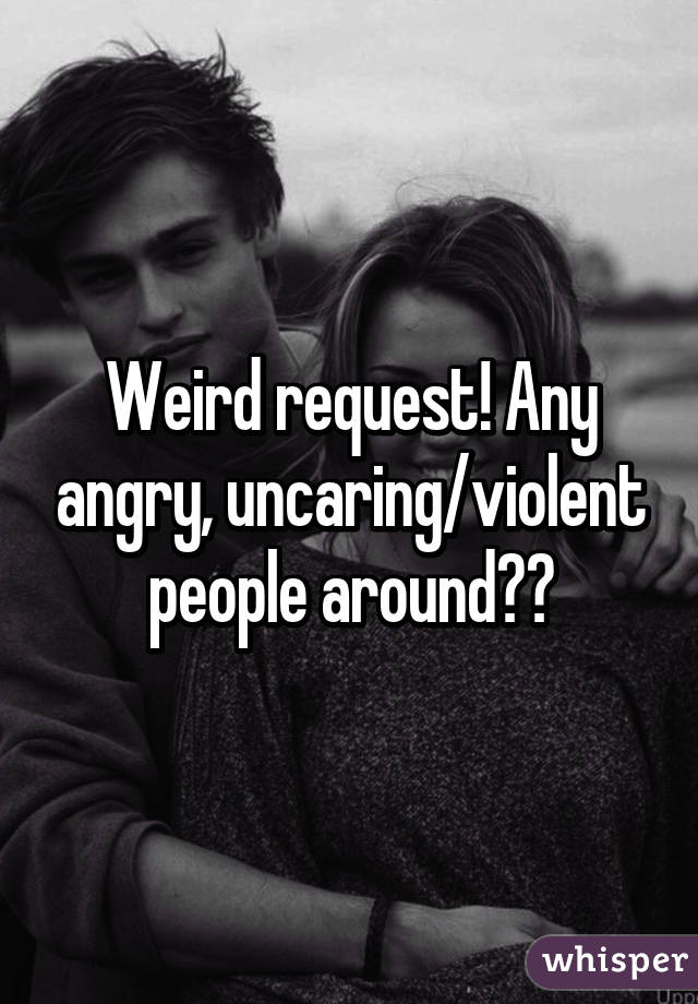 Weird request! Any angry, uncaring/violent people around??