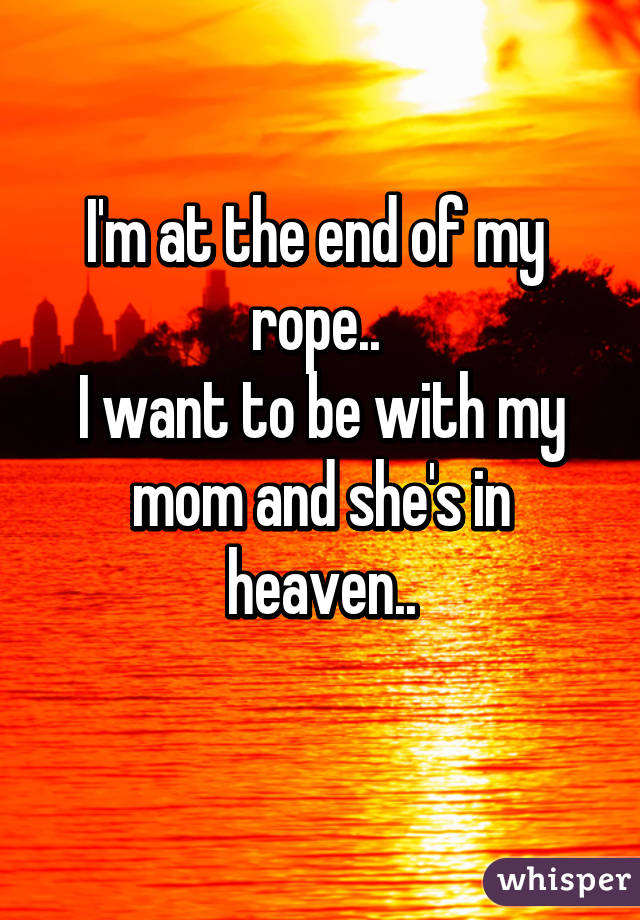 I'm at the end of my  rope.. 
I want to be with my mom and she's in heaven..
