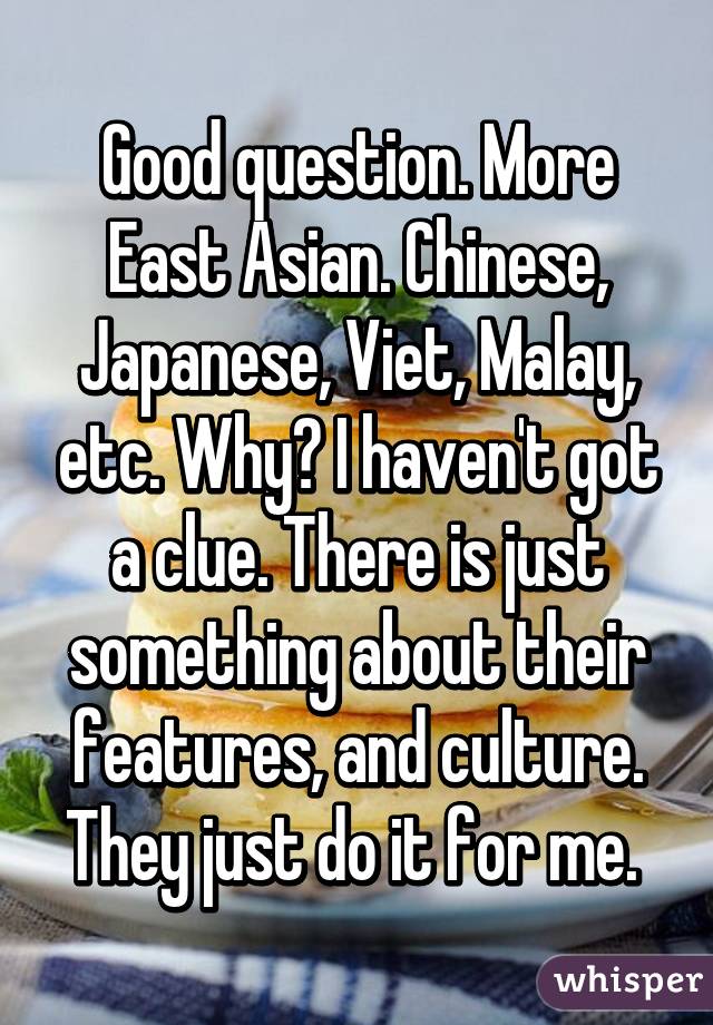 Good question. More East Asian. Chinese, Japanese, Viet, Malay, etc. Why? I haven't got a clue. There is just something about their features, and culture. They just do it for me. 