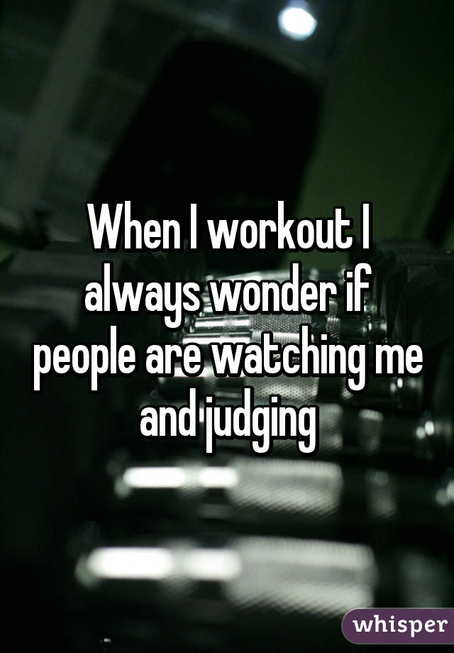 When I workout I always wonder if people are watching me and judging