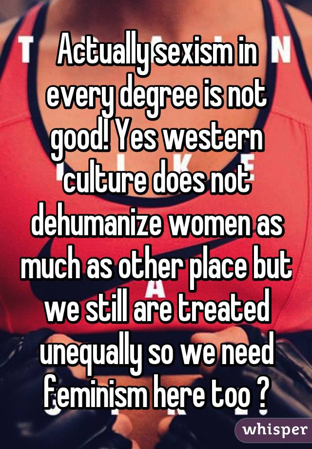 Actually sexism in every degree is not good! Yes western culture does not dehumanize women as much as other place but we still are treated unequally so we need feminism here too 😊