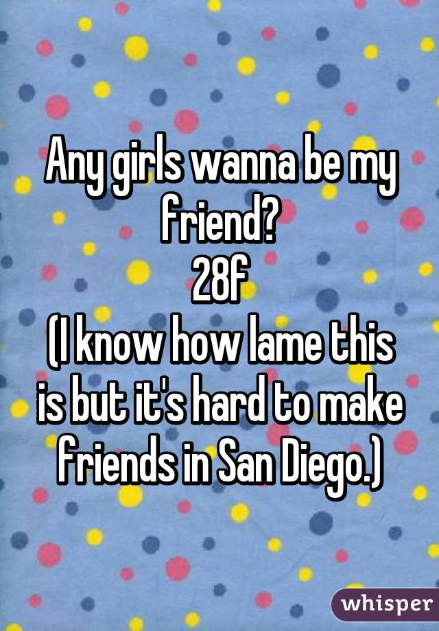 Any girls wanna be my friend?
28f
(I know how lame this is but it's hard to make friends in San Diego.)