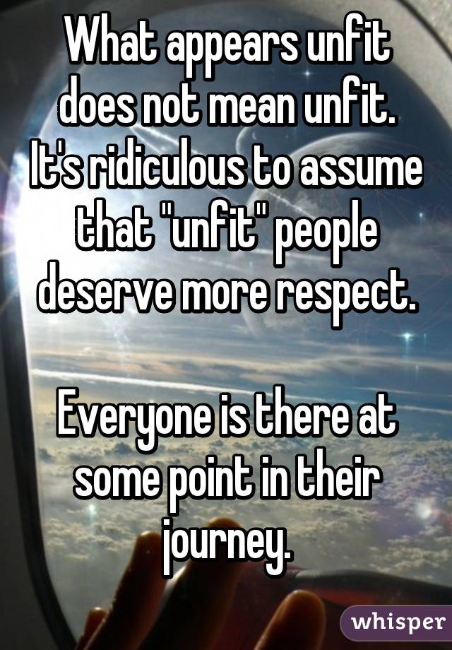 What appears unfit does not mean unfit. It's ridiculous to assume that "unfit" people deserve more respect.

Everyone is there at some point in their journey.
