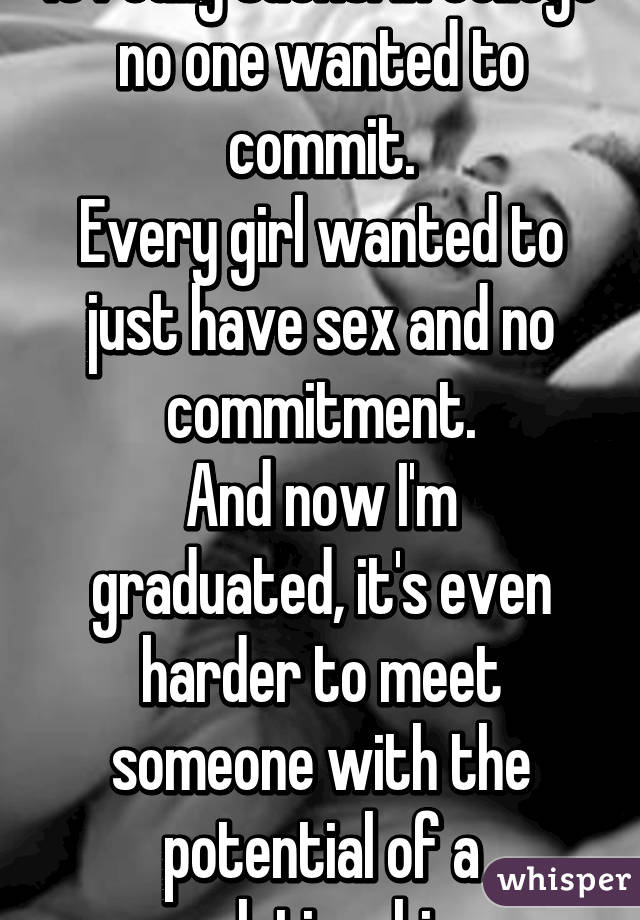 It really sucks. In college no one wanted to commit.
Every girl wanted to just have sex and no commitment.
And now I'm graduated, it's even harder to meet someone with the potential of a relationship