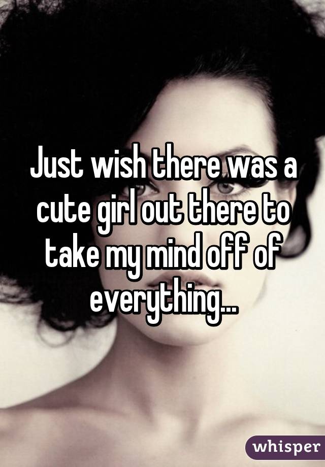 Just wish there was a cute girl out there to take my mind off of everything...