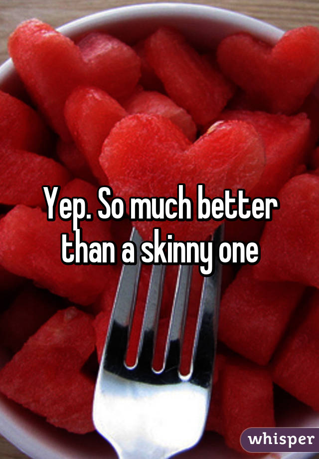 Yep. So much better than a skinny one