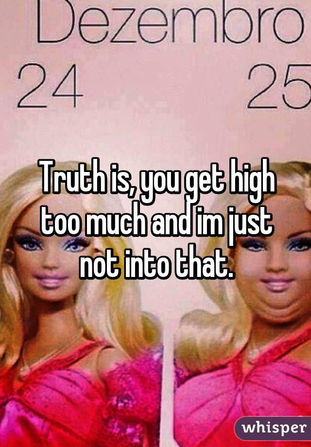 Truth is, you get high too much and im just not into that.