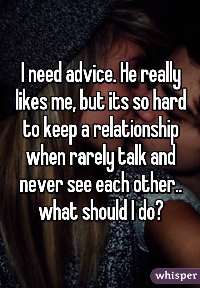 I need advice. He really likes me, but its so hard to keep a relationship when rarely talk and never see each other.. what should I do?