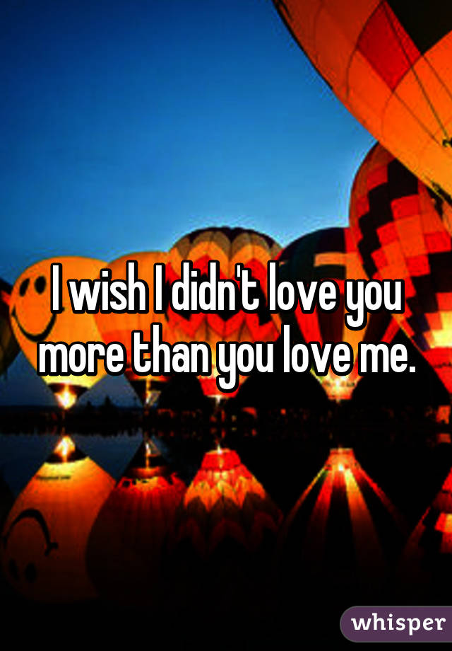 I wish I didn't love you more than you love me.