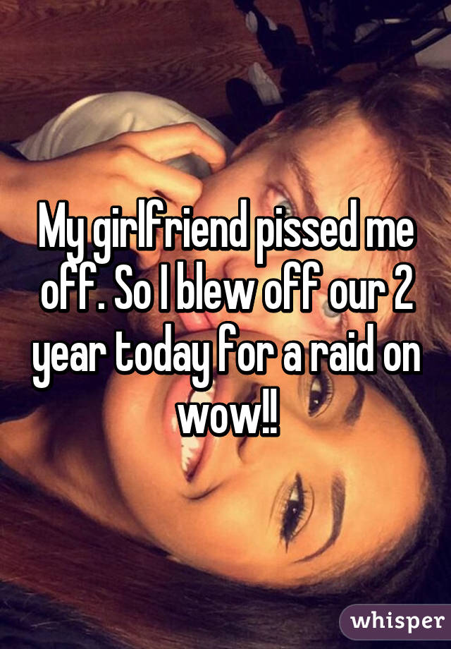 My girlfriend pissed me off. So I blew off our 2 year today for a raid on wow!!