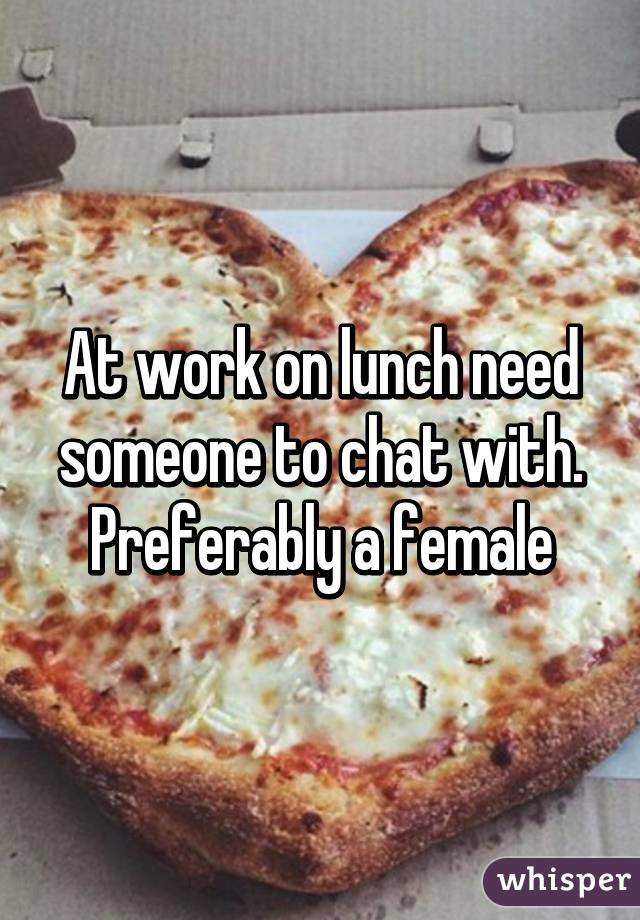 At work on lunch need someone to chat with. Preferably a female