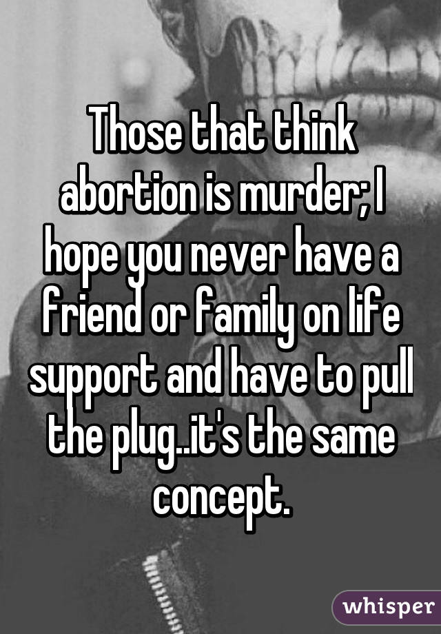 Those that think abortion is murder; I hope you never have a friend or family on life support and have to pull the plug..it's the same concept.