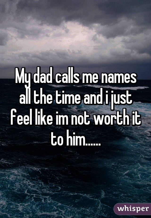 My dad calls me names all the time and i just feel like im not worth it to him......