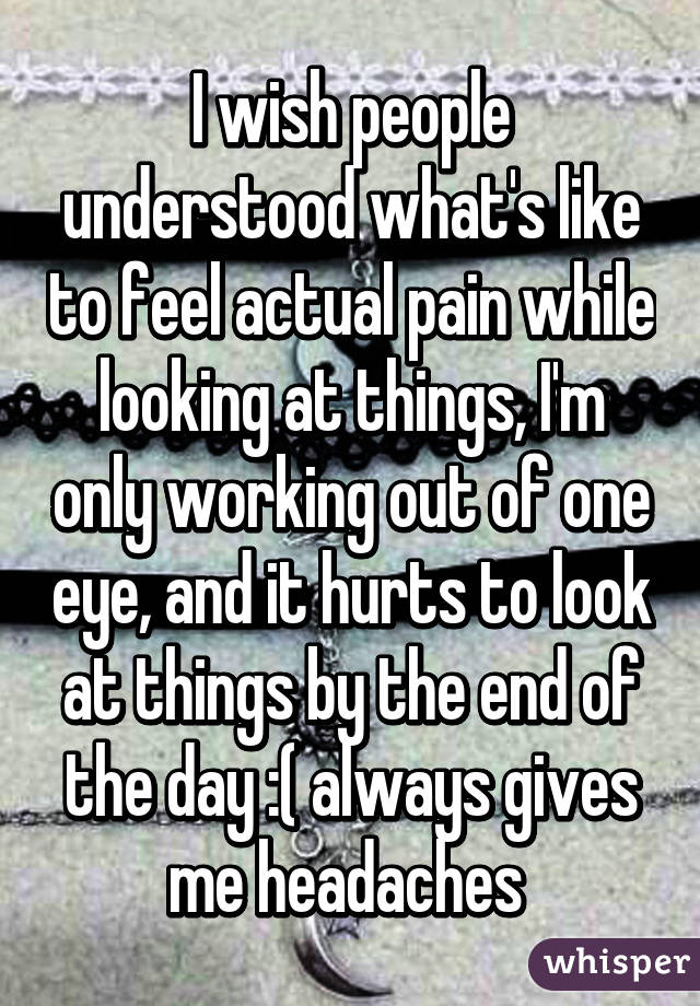 I wish people understood what's like to feel actual pain while looking at things, I'm only working out of one eye, and it hurts to look at things by the end of the day :( always gives me headaches 