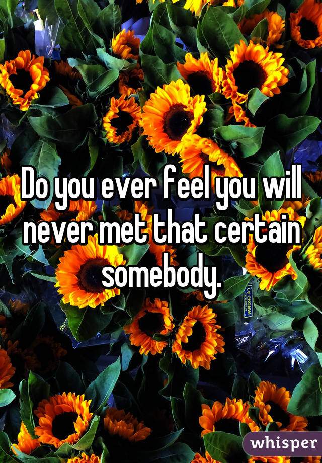 Do you ever feel you will never met that certain somebody.