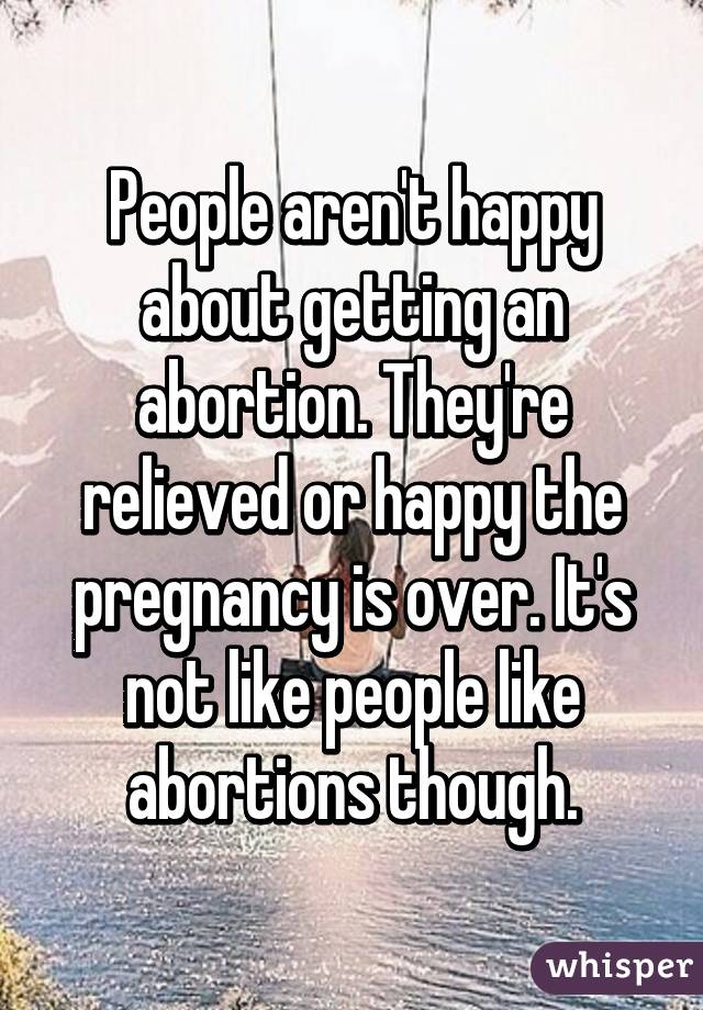 People aren't happy about getting an abortion. They're relieved or happy the pregnancy is over. It's not like people like abortions though.