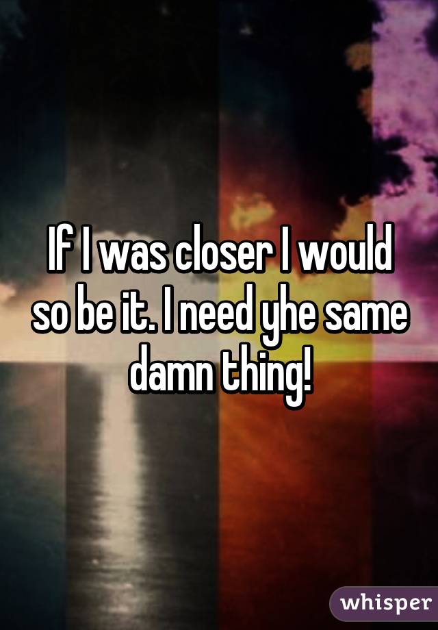 If I was closer I would so be it. I need yhe same damn thing!