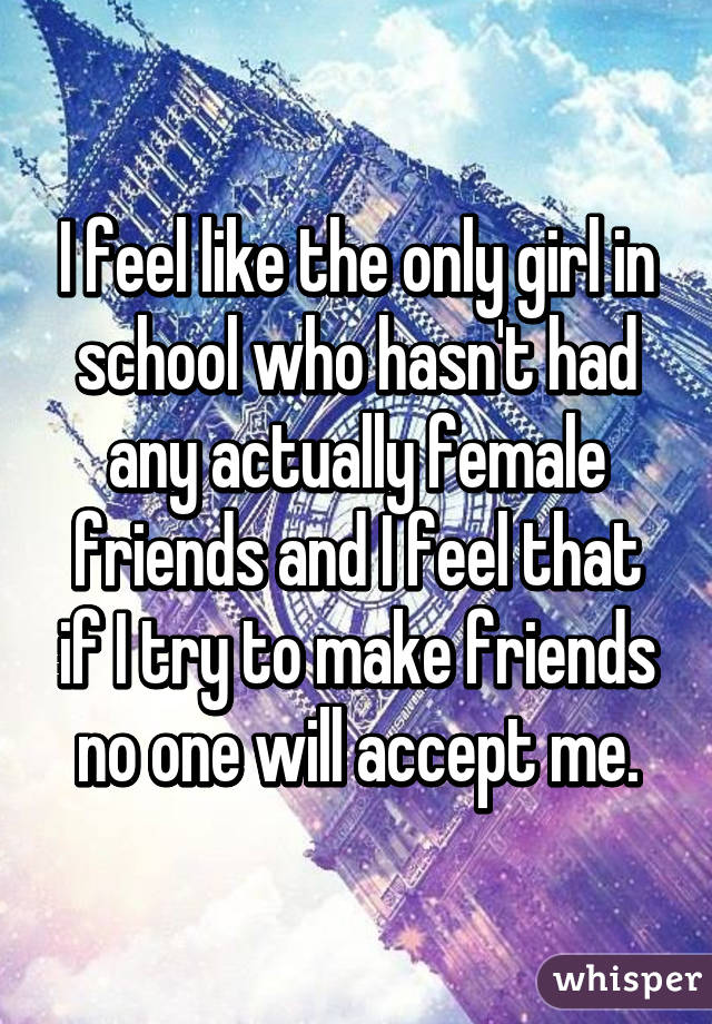 I feel like the only girl in school who hasn't had any actually female friends and I feel that if I try to make friends no one will accept me.