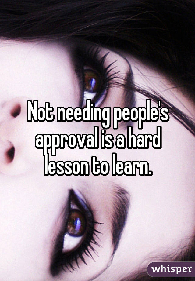 Not needing people's approval is a hard lesson to learn.