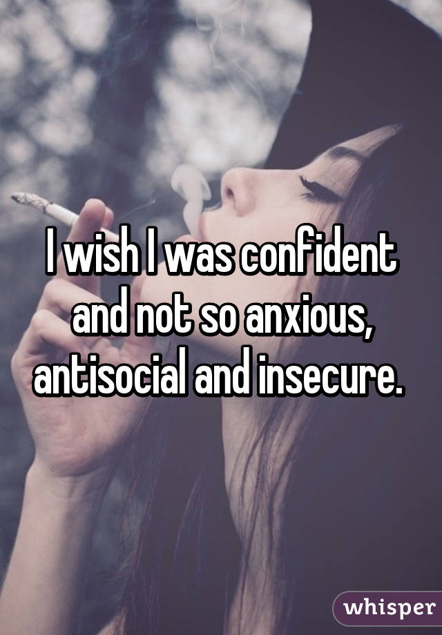 I wish I was confident and not so anxious, antisocial and insecure. 