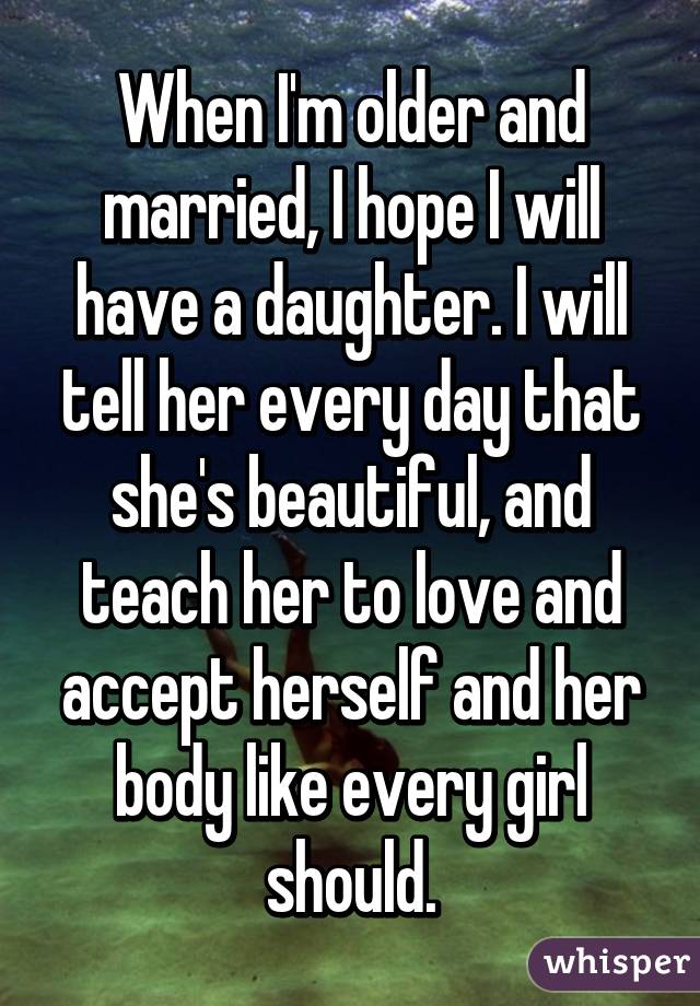 When I'm older and married, I hope I will have a daughter. I will tell her every day that she's beautiful, and teach her to love and accept herself and her body like every girl should.