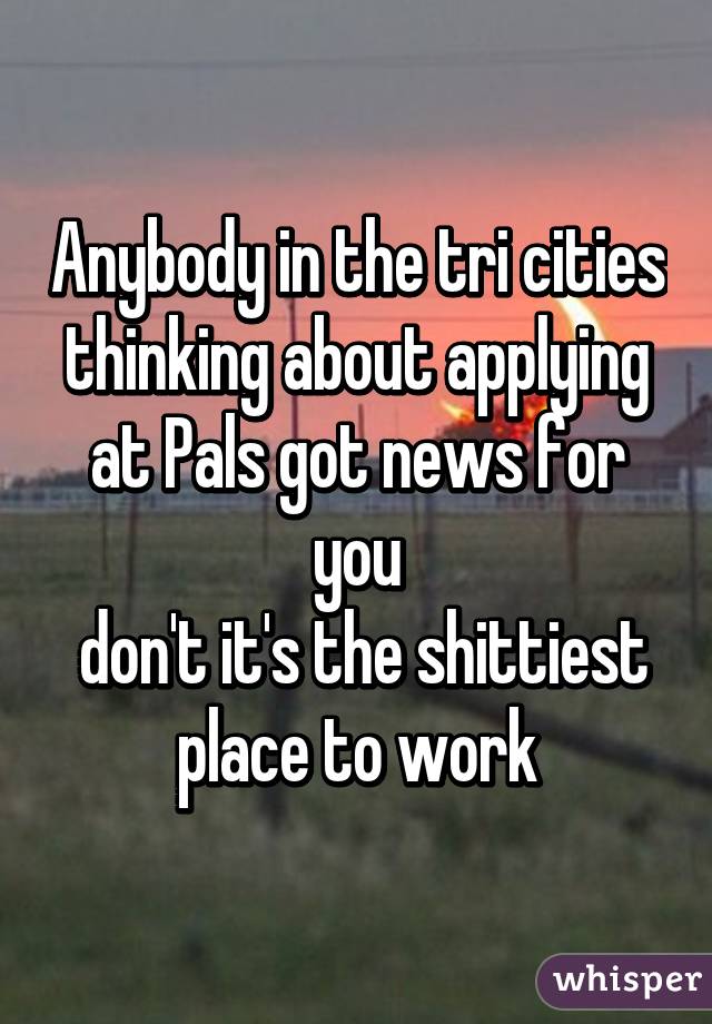 Anybody in the tri cities thinking about applying at Pals got news for you
 don't it's the shittiest place to work