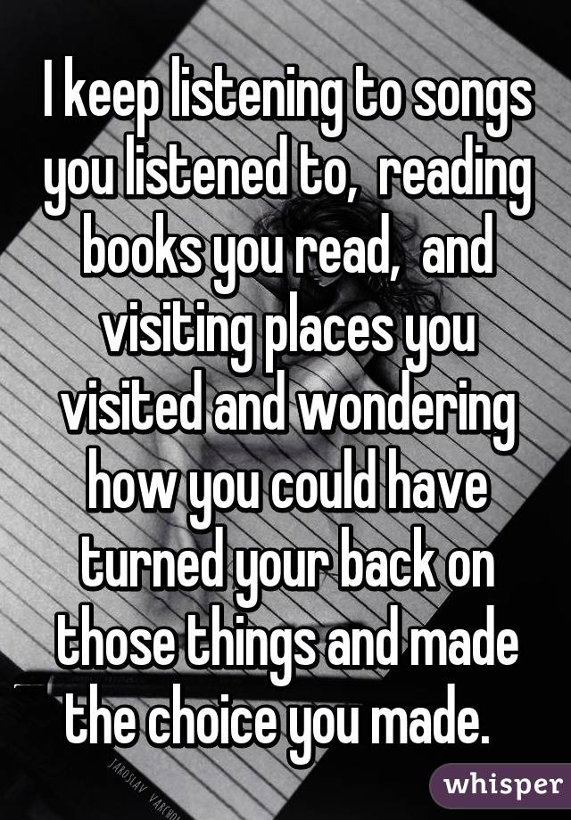 I keep listening to songs you listened to,  reading books you read,  and visiting places you visited and wondering how you could have turned your back on those things and made the choice you made.  